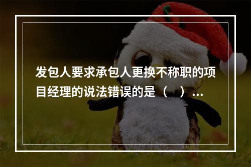 发包人要求承包人更换不称职的项目经理的说法错误的是（　）。