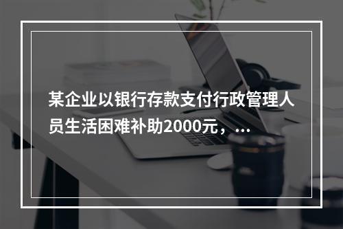 某企业以银行存款支付行政管理人员生活困难补助2000元，下列