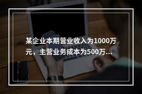 某企业本期营业收入为1000万元，主营业务成本为500万元，