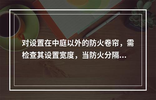 对设置在中庭以外的防火卷帘，需检查其设置宽度，当防火分隔部位