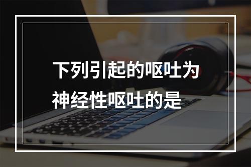 下列引起的呕吐为神经性呕吐的是