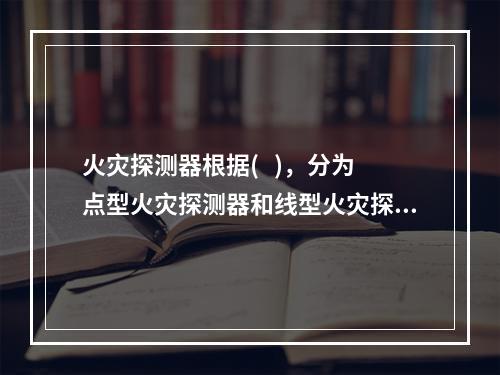 火灾探测器根据(   )，分为点型火灾探测器和线型火灾探测器