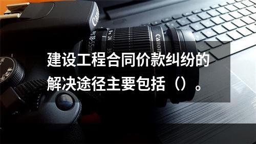 建设工程合同价款纠纷的解决途径主要包括（）。