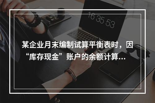 某企业月末编制试算平衡表时，因“库存现金”账户的余额计算不正