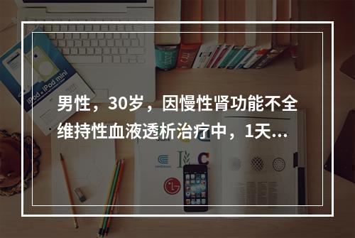 男性，30岁，因慢性肾功能不全维持性血液透析治疗中，1天前