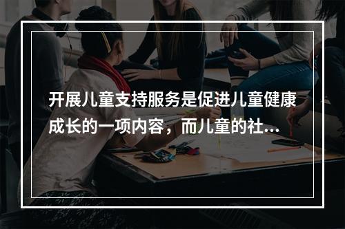 开展儿童支持服务是促进儿童健康成长的一项内容，而儿童的社会化