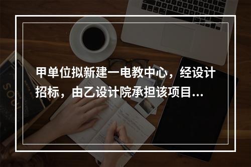 甲单位拟新建一电教中心，经设计招标，由乙设计院承担该项目设计