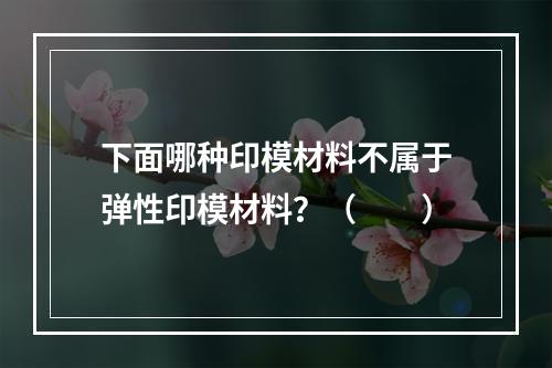 下面哪种印模材料不属于弹性印模材料？（　　）