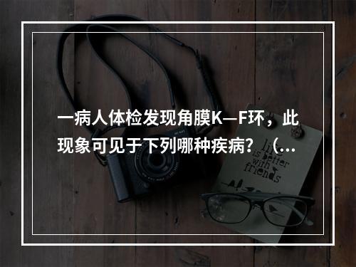 一病人体检发现角膜K—F环，此现象可见于下列哪种疾病？（　