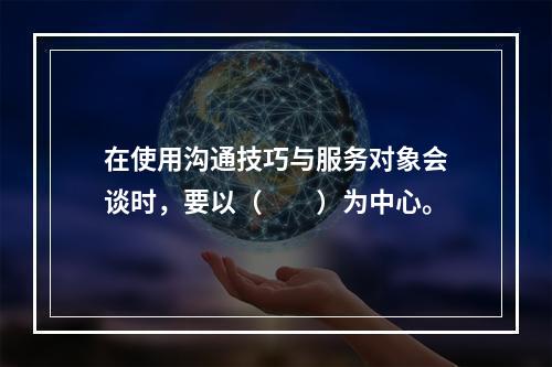 在使用沟通技巧与服务对象会谈时，要以（　　）为中心。