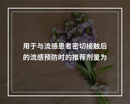 用于与流感患者密切接触后的流感预防时的推荐剂量为