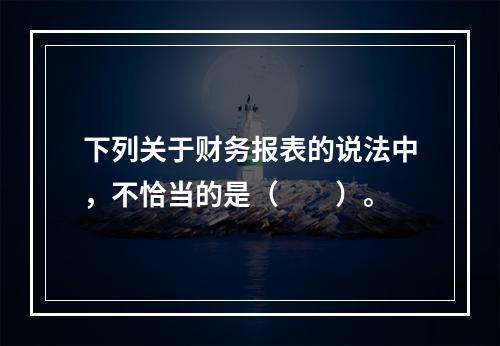 下列关于财务报表的说法中，不恰当的是（　　）。