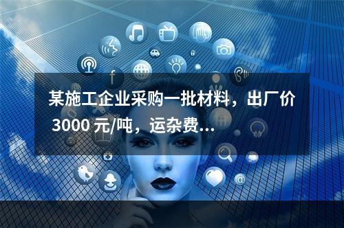 某施工企业采购一批材料，出厂价 3000 元/吨，运杂费是材