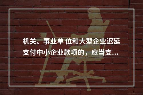 机关、事业单 位和大型企业迟延支付中小企业款项的，应当支付逾