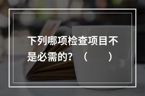 下列哪项检查项目不是必需的？（　　）