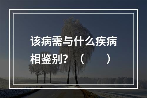 该病需与什么疾病相鉴别？（　　）