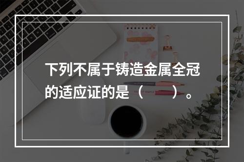 下列不属于铸造金属全冠的适应证的是（　　）。