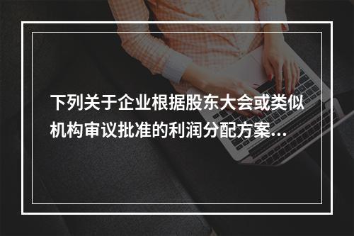 下列关于企业根据股东大会或类似机构审议批准的利润分配方案，确