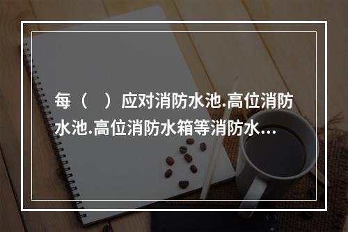 每（　）应对消防水池.高位消防水池.高位消防水箱等消防水源设