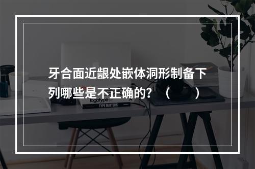 牙合面近龈处嵌体洞形制备下列哪些是不正确的？（　　）