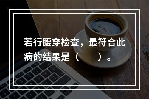 若行腰穿检查，最符合此病的结果是（　　）。