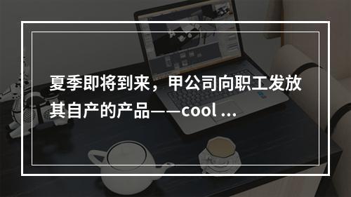 夏季即将到来，甲公司向职工发放其自产的产品——cool 牌空