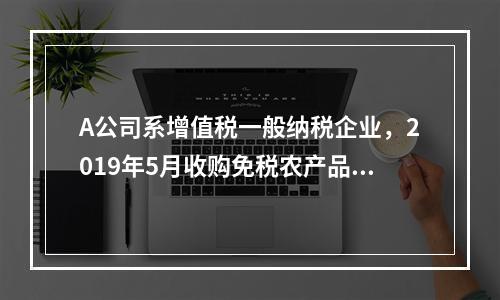 A公司系增值税一般纳税企业，2019年5月收购免税农产品一批