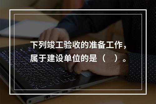 下列竣工验收的准备工作，属于建设单位的是（　）。