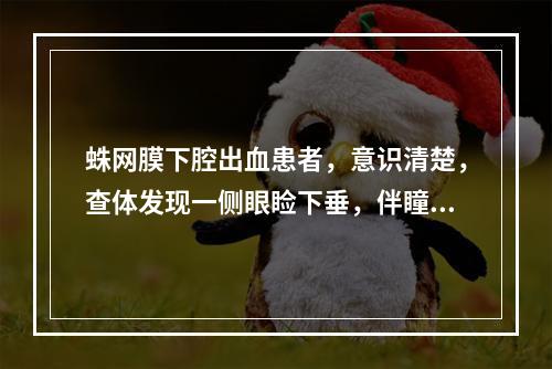 蛛网膜下腔出血患者，意识清楚，查体发现一侧眼睑下垂，伴瞳孔