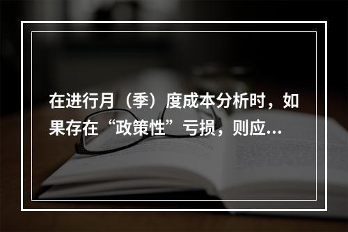 在进行月（季）度成本分析时，如果存在“政策性”亏损，则应（　