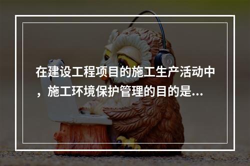 在建设工程项目的施工生产活动中，施工环境保护管理的目的是（　