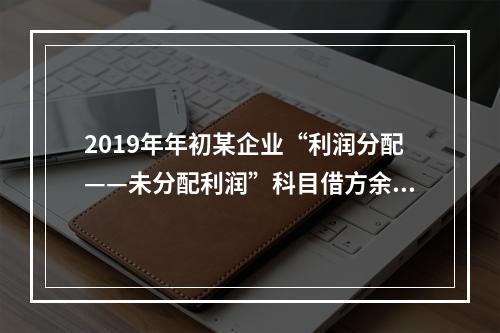 2019年年初某企业“利润分配——未分配利润”科目借方余额2