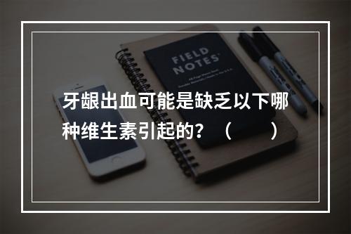 牙龈出血可能是缺乏以下哪种维生素引起的？（　　）