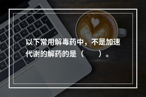 以下常用解毒药中，不是加速代谢的解药的是（　　）。