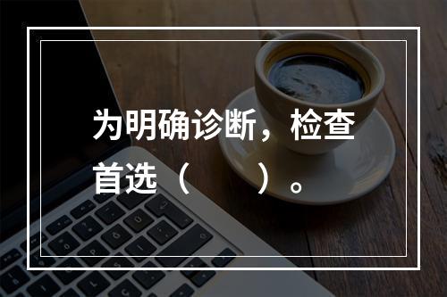 为明确诊断，检查首选（　　）。