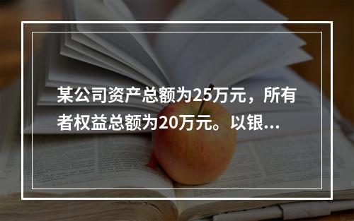 某公司资产总额为25万元，所有者权益总额为20万元。以银行存