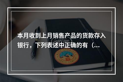 本月收到上月销售产品的货款存入银行，下列表述中正确的有（ ）