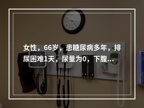 女性，66岁，患糖尿病多年，排尿困难1天，尿量为0，下腹部扪