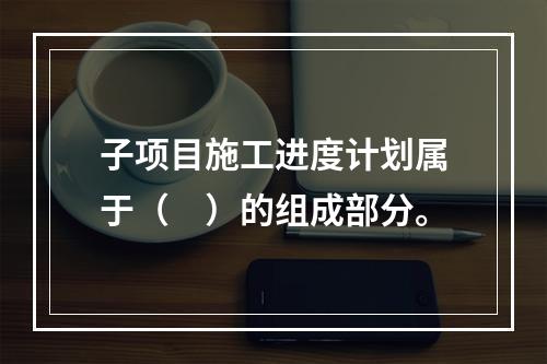 子项目施工进度计划属于（　）的组成部分。