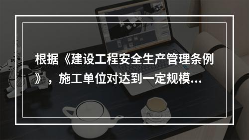 根据《建设工程安全生产管理条例》，施工单位对达到一定规模的危