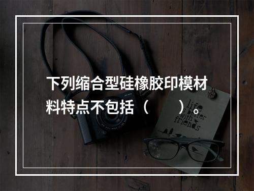 下列缩合型硅橡胶印模材料特点不包括（　　）。