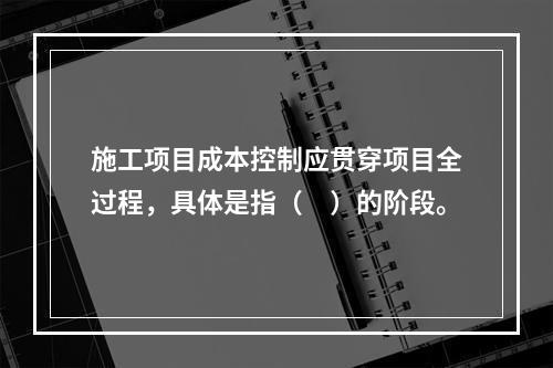 施工项目成本控制应贯穿项目全过程，具体是指（　）的阶段。