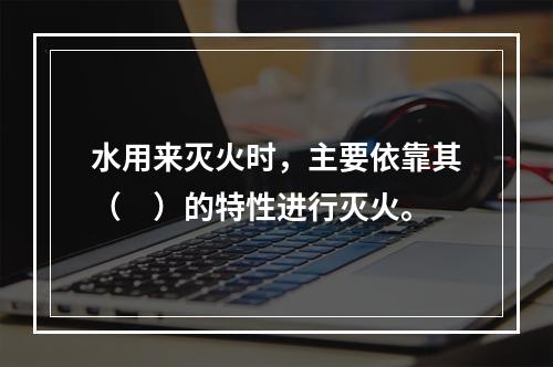 水用来灭火时，主要依靠其（　）的特性进行灭火。