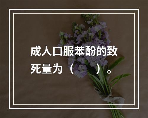 成人口服苯酚的致死量为（　　）。