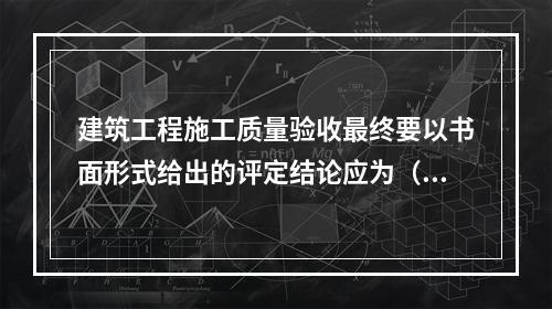 建筑工程施工质量验收最终要以书面形式给出的评定结论应为（　）