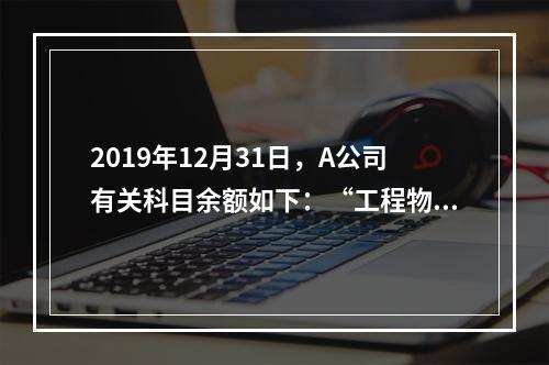 2019年12月31日，A公司有关科目余额如下：“工程物资”