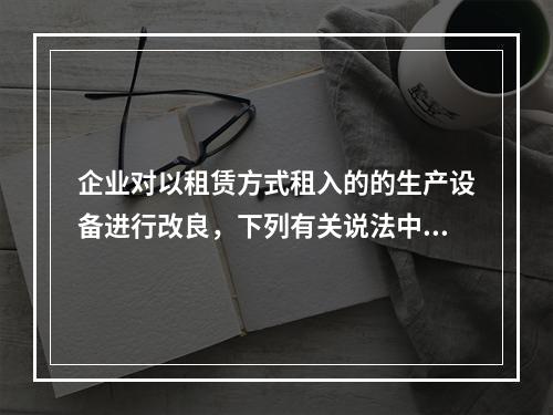 企业对以租赁方式租入的的生产设备进行改良，下列有关说法中，不