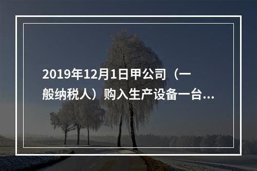 2019年12月1日甲公司（一般纳税人）购入生产设备一台，支