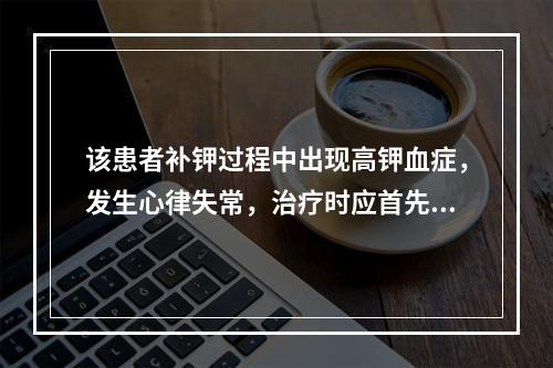 该患者补钾过程中出现高钾血症，发生心律失常，治疗时应首先应用