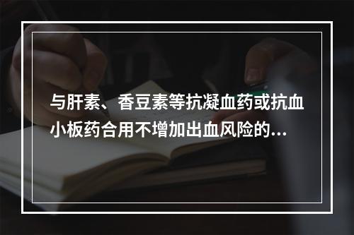 与肝素、香豆素等抗凝血药或抗血小板药合用不增加出血风险的 N